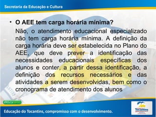 O AEE tem carga horária mínima?  Não, o atendimento educacional especializado não tem carga horária mínima. A definição da carga horária deve ser estabelecida no Plano do AEE, que deve prever a identificação das necessidades educacionais específicas dos alunos e conter, a partir dessa identificação, a definição dos recursos necessários e das atividades a serem desenvolvidas, bem como o cronograma de atendimento dos alunos  