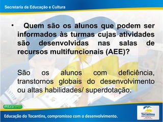 Quem são os alunos que podem ser informados às turmas cujas atividades são desenvolvidas nas salas de recursos multifuncionais (AEE)? São os alunos com deficiência, transtornos globais do desenvolvimento ou altas habilidades/ superdotação.  