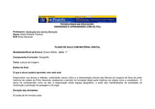 TECNOLOGIAS NA EDUCAÇÃO:
                                         ENSINANDO E APRENDENDO COM AS TICs

Professora: Elisângela dos Santos Menezes
Aluna: Eliene Pereira Tavares
NTE Porto Nacional



                                          PLANO DE AULA COM MATERIAL DIGITAL

Modalidade/Nível de Ensino: Ensino Médio série: 1ª

Componente Curricular: Geografia

Tema: Leitura de Imagem.

Dados da Aula

O que o aluno poderá aprender com esta aula

Desenvolver nos alunos a reflexão, criatividade, senso crítico e a interpretação através das leituras de imagens de fotos da parte
histórica da cidade de Porto Nacional, analisando o período de formação desta parte histórica da cidade como a arquitetura. O
aluno irá compreender como se deu a organização deste espaço geográfico, a partir das manifestações da sociedade na
construção e produção da paisagem e do lugar.

Duração das atividades

02 aulas de 45 minutos cada.
 