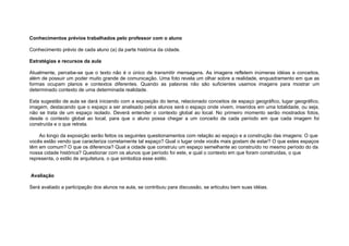 Conhecimentos prévios trabalhados pelo professor com o aluno

Conhecimento prévio de cada aluno (a) da parte histórica da cidade.

Estratégias e recursos da aula

Atualmente, percebe-se que o texto não é o único de transmitir mensagens. As imagens refletem inúmeras idéias e conceitos,
além de possuir um poder muito grande de comunicação. Uma foto revela um olhar sobre a realidade, enquadramento em que as
formas ocupam planos e contextos diferentes. Quando as palavras não são suficientes usamos imagens para mostrar um
determinado contexto de uma determinada realidade.

Esta sugestão de aula se dará iniciando com a exposição do tema, relacionado conceitos de espaço geográfico, lugar geográfico,
imagem, destacando que o espaço a ser analisado pelos alunos será o espaço onde vivem, inseridos em uma totalidade, ou seja,
não se trata de um espaço isolado. Deverá entender o contexto global ao local. No primeiro momento serão mostrados fotos,
desde o contexto global ao local, para que o aluno possa chegar a um conceito de cada período em que cada imagem foi
construída e o que retrata.

    Ao longo da exposição serão feitos os seguintes questionamentos com relação ao espaço e a construção das imagens: O que
vocês estão vendo que caracteriza corretamente tal espaço? Qual o lugar onde vocês mais gostam de estar? O que estes espaços
têm em comum? O que os diferencia? Qual a cidade que construiu um espaço semelhante ao construído no mesmo período do da
nossa cidade histórica? Questionar com os alunos que período foi este, e qual o contexto em que foram construídas, o que
representa, o estilo de arquitetura, o que simboliza esse estilo.


Avaliação

Será avaliado a participação dos alunos na aula, se contribuiu para discussão, se articulou bem suas idéias.
 