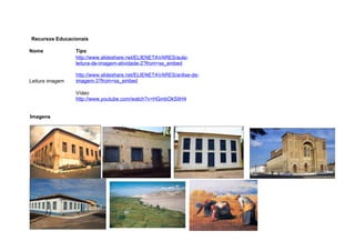 Recursos Educacionais

Nome             Tipo
                 http://www.slideshare.net/ELIENETAVARES/aula-
                 leitura-de-imagem-atividade-2?from=ss_embed

                 http://www.slideshare.net/ELIENETAVARES/anlise-de-
Leitura imagem   imagem-3?from=ss_embed

                 Vídeo
                 http://www.youtube.com/watch?v=HGmbOkSIIH4


Imagens
 