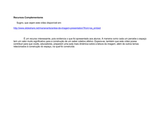 Recursos Complementares

   Sugiro, que vejam este vídeo disponível em:

http://www.slideshare.net/marianarits/anlise-de-imagem-presentation?from=ss_embed



           É um recurso interessante, pois evidencia o que foi apresentado aos alunos. A maneira como cada um percebe o espaço
tem um valor muito significativo para a construção de um saber coletivo efetivo. Espera-se, também que este vídeo possa
contribuir para que vocês, educadores, preparem uma aula mais dinâmica sobre a leitura da imagem, além de outros temas
relacionados à construção do espaço, na qual foi construída.
 