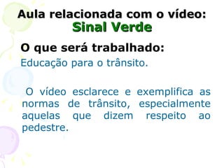 Aula relacionada com o vídeo: Sinal Verde O que será trabalhado: Educação para o trânsito. O vídeo esclarece e exemplifica as normas de trânsito, especialmente aquelas que dizem respeito ao pedestre. 