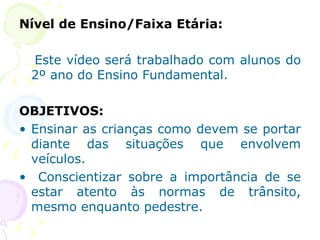 Nível de Ensino/Faixa Etária: Este vídeo será trabalhado com alunos do 2º ano do Ensino Fundamental. OBJETIVOS: Ensinar as crianças como devem se portar diante das situações que envolvem veículos. Conscientizar sobre a importância de se estar atento às normas de trânsito, mesmo enquanto pedestre. 