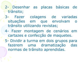 2- Desenhar as placas básicas de trânsito; 3- Fazer colagens de variadas situações em que envolvam o trânsito utilizando revistas; 4- Fazer montagem de cenários em cartazes e confecção de maquetes. 5- Dividir a turma em dois grupos para fazerem uma dramatização das normas de trânsito aprendidas. 