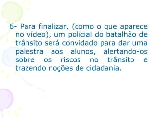 6- Para finalizar, (como o que aparece no vídeo), um policial do batalhão de trânsito será convidado para dar uma palestra aos alunos, alertando-os sobre os riscos no trânsito e trazendo noções de cidadania. 