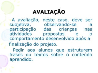 AVALIAÇÃO A avaliação, neste caso, deve ser subjetiva, observando-se a participação das crianças nas atividades propostas e o comportamento desenvolvido após a finalização do projeto. Pedir aos alunos que estruturem frases ou textos sobre o conteúdo aprendido. 