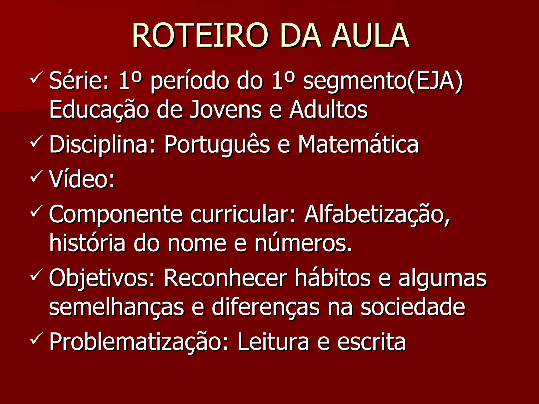 ROTEIRO DA AULA Série: 1º período do 1º segmento(EJA) Educação de Jovens e Adultos Disciplina: Português e Matemática Vídeo: Componente curricular: Alfabetização, história do nome e números. Objetivos: Reconhecer hábitos e algumas semelhanças e diferenças na sociedade Problematização: Leitura e escrita