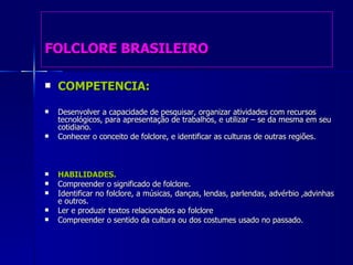 FOLCLORE BRASILEIRO COMPETENCIA: Desenvolver a capacidade de pesquisar, organizar atividades com recursos tecnológicos, para apresentação de trabalhos, e utilizar – se da mesma em seu cotidiano. Conhecer o conceito de folclore, e identificar as culturas de outras regiões. HABILIDADES.   Compreender o significado de folclore. Identificar no folclore, a músicas, danças, lendas, parlendas, advérbio ,advinhas e outros. Ler e produzir textos relacionados ao folclore Compreender o sentido da cultura ou dos costumes usado no passado.  
