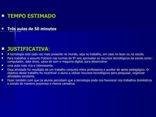 TEMPO ESTIMADO Três aulas de 50 minutos JUSTIFICATIVA : A tecnologia está cada vez mais presente no mundo, seja no trabalho, em casa no lazer ou na escola. Para trabalhar o assunto Folclore nas turmas de 9º ano aproveitei os recursos tecnológicos da escola como : computador, data show, caixa de som e maquina digital, para desenvolver uma aula mais rica e interessante. Essa atividade foi resultado de um trabalho conjunto entre professores e auxiliar de apoio pedagógico. O objetivo desse trabalho foi incentivar o aluno a utilizar recursos tecnológicos para pesquisar, organizar atividades escolares. Fazer também com que os alunos percebam que a tecnologia pode nos favorecer nos trabalhos domésticos e sociais de maneira prazerosa e menos cansativa.  