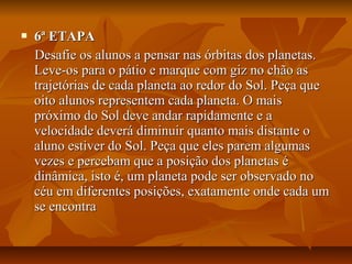  6ª ETAPA6ª ETAPA
Desafie os alunos a pensar nas órbitas dos planetas.Desafie os alunos a pensar nas órbitas dos planetas.
Leve-os para o pátio e marque com giz no chão asLeve-os para o pátio e marque com giz no chão as
trajetórias de cada planeta ao redor do Sol. Peça quetrajetórias de cada planeta ao redor do Sol. Peça que
oito alunos representem cada planeta. O maisoito alunos representem cada planeta. O mais
próximo do Sol deve andar rapidamente e apróximo do Sol deve andar rapidamente e a
velocidade deverá diminuir quanto mais distante ovelocidade deverá diminuir quanto mais distante o
aluno estiver do Sol. Peça que eles parem algumasaluno estiver do Sol. Peça que eles parem algumas
vezes e percebam que a posição dos planetas évezes e percebam que a posição dos planetas é
dinâmica, isto é, um planeta pode ser observado nodinâmica, isto é, um planeta pode ser observado no
céu em diferentes posições, exatamente onde cada umcéu em diferentes posições, exatamente onde cada um
se encontrase encontra
 