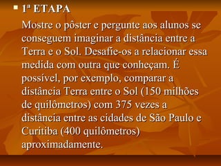  1ª ETAPA1ª ETAPA
Mostre o pôster e pergunte aos alunos seMostre o pôster e pergunte aos alunos se
conseguem imaginar a distância entre aconseguem imaginar a distância entre a
Terra e o Sol. Desafie-os a relacionar essaTerra e o Sol. Desafie-os a relacionar essa
medida com outra que conheçam. Émedida com outra que conheçam. É
possível, por exemplo, comparar apossível, por exemplo, comparar a
distância Terra entre o Sol (150 milhõesdistância Terra entre o Sol (150 milhões
de quilômetros) com 375 vezes ade quilômetros) com 375 vezes a
distância entre as cidades de São Paulo edistância entre as cidades de São Paulo e
Curitiba (400 quilômetros)Curitiba (400 quilômetros)
aproximadamente.aproximadamente.
 