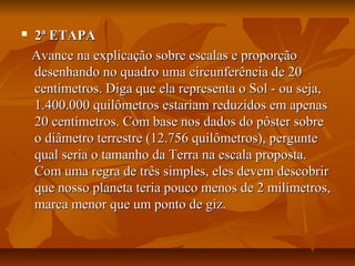  2ª ETAPA2ª ETAPA
Avance na explicação sobre escalas e proporçãoAvance na explicação sobre escalas e proporção
desenhando no quadro uma circunferência de 20desenhando no quadro uma circunferência de 20
centímetros. Diga que ela representa o Sol - ou seja,centímetros. Diga que ela representa o Sol - ou seja,
1.400.000 quilômetros estariam reduzidos em apenas1.400.000 quilômetros estariam reduzidos em apenas
20 centímetros. Com base nos dados do pôster sobre20 centímetros. Com base nos dados do pôster sobre
o diâmetro terrestre (12.756 quilômetros), pergunteo diâmetro terrestre (12.756 quilômetros), pergunte
qual seria o tamanho da Terra na escala proposta.qual seria o tamanho da Terra na escala proposta.
Com uma regra de três simples, eles devem descobrirCom uma regra de três simples, eles devem descobrir
que nosso planeta teria pouco menos de 2 milímetros,que nosso planeta teria pouco menos de 2 milímetros,
marca menor que um ponto de giz.marca menor que um ponto de giz.
 