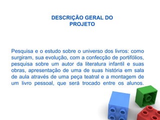 Pesquisa e o estudo sobre o universo dos livros: como
surgiram, sua evolução, com a confecção de portifólios,
pesquisa sobre um autor da literatura infantil e suas
obras, apresentação de uma de suas história em sala
de aula através de uma peça teatral e a montagem de
um livro pessoal, que será trocado entre os alunos.
DESCRIÇÃO GERAL DO
PROJETO
 