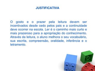 JUSTIFICATIVA
O gosto e o prazer pela leitura devem ser
incentivados desde cedo pelos pais e a continuidade
deve ocorrer na escola. Ler é o caminho mais curto e
mais prazeroso para a apropriação do conhecimento.
Através da leitura, o aluno melhora o seu vocabulário,
sua escrita, compreensão, oralidade, inferência e o
letramento.
 