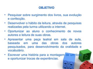 OBJETIVO
• Pesquisar sobre surgimento dos livros, sua evolução
e confecção.
• Desenvolver o hábito da leitura, através de pesquisas
realizadas pela turma utilizando a internet.
• Oportunizar ao aluno o conhecimento de novos
autores e leitura de suas obras.
• Apresentar uma peça teatral em sala de aula,
baseada em uma das obras dos autores
pesquisados, para desenvolvimento da oralidade e
vocabulário.
• Escrever uma história para a montagem de um livro
e oportunizar trocas de experiências.
 