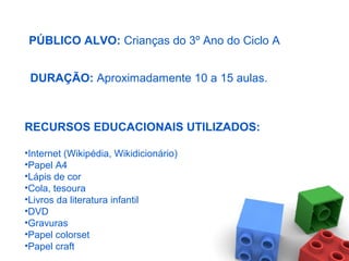 PÚBLICO ALVO: Crianças do 3º Ano do Ciclo A
DURAÇÃO: Aproximadamente 10 a 15 aulas.
RECURSOS EDUCACIONAIS UTILIZADOS:
•Internet (Wikipédia, Wikidicionário)
•Papel A4
•Lápis de cor
•Cola, tesoura
•Livros da literatura infantil
•DVD
•Gravuras
•Papel colorset
•Papel craft
 