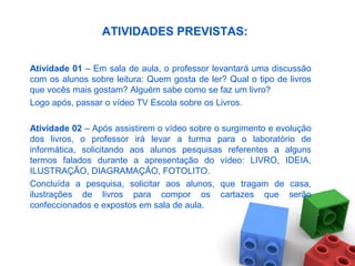 ATIVIDADES PREVISTAS:
Atividade 01 – Em sala de aula, o professor levantará uma discussão
com os alunos sobre leitura: Quem gosta de ler? Qual o tipo de livros
que vocês mais gostam? Alguém sabe como se faz um livro?
Logo após, passar o vídeo TV Escola sobre os Livros.
Atividade 02 – Após assistirem o vídeo sobre o surgimento e evolução
dos livros, o professor irá levar a turma para o laboratório de
informática, solicitando aos alunos pesquisas referentes a alguns
termos falados durante a apresentação do vídeo: LIVRO, IDEIA,
ILUSTRAÇÃO, DIAGRAMAÇÃO, FOTOLITO.
Concluída a pesquisa, solicitar aos alunos, que tragam de casa,
ilustrações de livros para compor os cartazes que serão
confeccionados e expostos em sala de aula.
 
