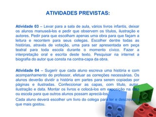 ATIVIDADES PREVISTAS:
Atividade 03 – Levar para a sala de aula, vários livros infantis, deixar
os alunos manuseá-los e pedir que observem os títulos, ilustração e
autores. Pedir para que escolham apenas uma obra para que façam a
leitura e recontem para seus colegas. Escolher dentre todas as
histórias, através de votação, uma para ser apresentada em peça
teatral para toda escola durante o momento cívico. Fazer a
interpretação oral e escrita deste texto. Pesquisar na internet a
biografia do autor que consta na contra-capa da obra.
Atividade 04 – Sugerir que cada aluno escreva uma história e com
acompanhamento do professor, efetuar as correções necessárias. Os
alunos deverão dividir a história em partes para serem copiadas por
páginas e ilustradas. Confeccionar as capas, com título, autor,
ilustração e data. Montar os livros e colocá-los em exposição na sala
ou escola para que outros alunos possam apreciá-los.
Cada aluno deverá escolher um livro do colega para ler e descrever o
que mais gostou.
 