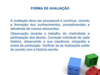 FORMA DE AVALIAÇÃO
A avaliação deve ser processual e contínua, visando
a formação dos conhecimentos, procedimentais e
atitudinais de nossos educandos.
Observação durante o trabalho da criatividade e
participação dos alunos. Correção individual de cada
história, observando a sua coerência, ortografia e
sinais de pontuação. Verificar se as ilustrações estão
de acordo com a história escrita.
 