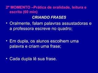 2º MOMENTO –Prática de oralidade, leitura e escrita (60 min) CRIANDO FRASES Oralmente, falam palavras assustadoras e a professora escreve no quadro; Em dupla, os alunos escolhem uma palavra e criam uma frase; Cada dupla lê sua frase. 