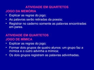 ATIVIDADE EM QUARTETOS JOGO DA MEMÓRIA Explicar as regras do jogo; As palavras serão retiradas da poesia; Registrar no caderno somente as palavras encontradas em pares. ATIVIDADE EM QUARTETOS JOGO DE MÍMICA Explicar as regras do jogo; Formar dois grupos de quatro alunos: um grupo faz a mímica e o outro advinha a mímica; Os dois grupos registram as palavras adivinhadas. 