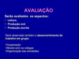 AVALIAÇÃO Serão avaliados  os aspectos: Leitura Produção oral Produção escrita Será observado também o  desenvolvimento do trabalho em grupo :  Cooperação  Atitude com os colegas  Organização das atividades  