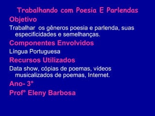 Trabalhando com Poesia E Parlendas Objetivo Trabalhar  os gêneros poesia e parlenda, suas especificidades e semelhanças. Componentes Envolvidos   Língua Portuguesa Recursos Utilizados Data show, cópias de poemas, vídeos musicalizados de poemas, Internet. Ano- 3° Prof° Eleny Barbosa 