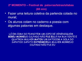 2º MOMENTO – Festival de  palavras/letras/sílabas (60 min) Fazer uma leitura coletiva da parlenda colada no mural; Os alunos colam no caderno a poesia com algumas palavras em destaque. LÁ EM CIMA DO PIANOTEM UM COPO DE VENENOQUEM  BEBEU   MORREU O CULPADO NÃO  FUI   EU LÁ NA RUA VINTE E QUATROA MULHER  MATOU  UM GATOCOM A SOLA DO SAPATOO SAPATO  ESTREMECEU A MULHER MORREUO CULPADO NÃO FUI EU 
