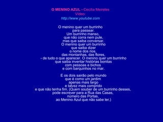 O MENINO AZUL -  Cecília Meireles Vídeo: http://www.youtube.com O menino quer um burrinho para passear. Um burrinho manso,  que não corra nem pule, mas que saiba conversar. O menino quer um burrinho que saiba dizer o nome dos rios,  das montanhas, das flores, - de tudo o que aparecer. O menino quer um burrinho que saiba inventar histórias bonitas com pessoas e bichos  e com barquinhos no mar. E os dois sairão pelo mundo que é como um jardim  apenas mais largo e talvez mais comprido e que não tenha fim. (Quem souber de um burrinho desses,  pode escrever para a Rua das Casas,  número das Portas,  ao Menino Azul que não sabe ler.) 