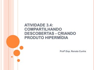 ATIVIDADE 3.4:
COMPARTILHANDO
DESCOBERTAS - CRIANDO
PRODUTO HIPERMÍDIA


              Profª.Esp. Renata Cunha
 