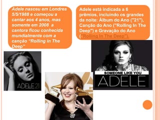 Adele nasceu em Londres   Adele está indicada a 6
5/5/1988 e começou a      prêmios, incluindo os grandes
cantar aos 4 anos, mas    da noite: Álbum do Ano ("21"),
somente em 2008 a         Canção do Ano ("Rolling In The
cantora ficou conhecida   Deep") e Gravação do Ano
mundialmente com a        ("Rolling In The Deep").
canção “Rolling in The
Deep”
 
