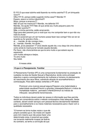 Ei !!!!!! O que esse tubinho está fazendo na minha casinha?? É um brinquedo
novo??
Olha !!!!!! Ei, porque estão sugando minha casa?? Mamãe !!!!
Espere, essa é a minha mãozinha!!!!
Moço, porque a arrancou??
Não vê que me machuca?? Mamãe, me defenda !!!!!!
Mamãe, me ajude !!!!!!!! Não vê que ainda sou muito pequeno para me
defender sozinho??
Mãe, a minha perninha, estão arrancando.
Diga para eles pararem,juro a você que vou me comportar bem e que não vou
mais te chutar.
Como é possível que um ser humano possa fazer isso comigo? Ele vai ver só
quando eu for grande e forte.....
ai..... mamãe, já não consigo mais...
ai... mamãe, mamãe, me ajude...
Mamãe, já se passaram 17 anos desde aquele dia, e eu daqui de cima observo
como ainda te machuca ter tomado aquela decisão.
Por favor, não chore,lembre-se que te amo muito e que estarei aqui te
esperando
com muitos abraços e beijos.
Te amo muito
Seu bebê.

      8 meses atrás

O que é o Planejamento Familiar

O Planeamento Familiar (PF) é uma componente fundamental na prestação de
cuidados na área da Saúde Sexual e Reprodutiva, tendo como principal
objectivo o apoio e acompanhamento de mulheres e homens no planeamento
do nascimento dos seus filhos, sobretudo através do aconselhamento e
contracepção. Para além destas vertentes o PF deve

      Promover uma vivencia sexual segura;Preparar uma maternidade e
      paternidade saudável;Previnir a gravidez indesejada;Reduzir o indice de
      mortalidade materna , perinatal e infantil;Diminuir os índices de
      infecçoes sexualmente transmissiveis.

Todos os indivíduos devem poder ter acesso à informação que lhes permita
decidir em consonância sobre o método contraceptivo mais adequado. Neste
contexto, devem existir serviços com pessoal técnico devidamente habilitado
para o aconselhamento e os meios materiais necessários para o fazer com a
qualidade necessária.

“O homem se torna muitas vezes o que ele
próprio acredita que é. Se insisto em repetir
para mim mesmo que não posso fazer uma
determinada coisa, é possível que acabe
me tornando realmente incapaz de fazê-la.
Ao contrário, se tenho a convicção de que
 