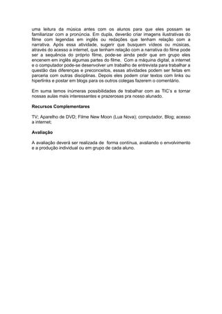 uma leitura da música antes com os alunos para que eles possam se
familiarizar com a pronúncia. Em dupla, deverão criar imagens ilustrativas do
filme com legendas em inglês ou redações que tenham relação com a
narrativa. Após essa atividade, sugerir que busquem vídeos ou músicas,
através do acesso a internet, que tenham relação com a narrativa do filme pode
ser a sequência do próprio filme, pode-se ainda pedir que em grupo eles
encenem em inglês algumas partes do filme. Com a máquina digital, a internet
e o computador pode-se desenvolver um trabalho de entrevista para trabalhar a
questão das diferenças e preconceitos, essas atividades podem ser feitas em
parceria com outras disciplinas. Depois eles podem criar textos com links ou
hiperlinks e postar em blogs para os outros colegas fazerem o comentário.
Em suma temos inúmeras possibilidades de trabalhar com as TIC’s e tornar
nossas aulas mais interessantes e prazerosas pra nosso alunado.
Recursos Complementares
TV; Aparelho de DVD; Filme New Moon (Lua Nova); computador, Blog; acesso
a internet;
Avaliação
A avaliação deverá ser realizada de forma contínua, avaliando o envolvimento
e a produção individual ou em grupo de cada aluno.
 