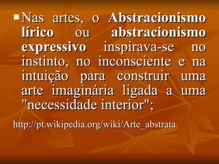 Nas  artes , o  Abstracionismo lírico  ou  abstracionismo expressivo  inspirava-se no instinto, no inconsciente e na intuição para construir uma arte imaginária ligada a uma "necessidade interior"; http://pt.wikipedia.org/wiki/Arte_abstrata   
