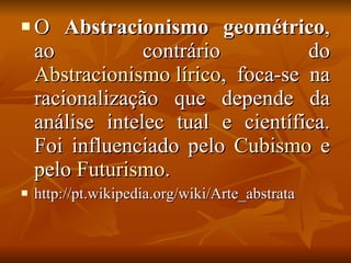 O  Abstracionismo geométrico , ao contrário do  Abstracionismo lírico , foca-se na racionalização que depende da análise intelec tual e científica. Foi influenciado pelo  Cubismo  e pelo  Futurismo .  http://pt.wikipedia.org/wiki/Arte_abstrata 
