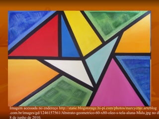 Imagem acessada no endereço  http://static.blogstorage.hi-pi.com/photos/marcycruz.arteblog .com.br/images/gd/1246157561/Abstrato-geometrico-60-x80-oleo-s-tela-aluna-Malu.jpg no dia 8 de junho de 2010. 