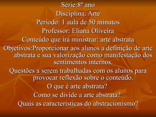 Série:8º ano Disciplina: Arte Período: 1 aula de 50 minutos Professor: Eliana Oliveira Conteúdo que irá ministrar: arte abstrata Objetivos:Proporcionar aos alunos a definição de arte abstrata e sua valorização como manifestação dos sentimentos internos. Questões a serem trabalhadas com os alunos para provocar reflexão sobre o conteúdo. O que é arte abstrata?  Como se divide a arte abstrata?  Quais as características do abstracionismo? 