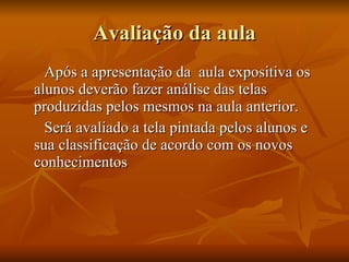 Avaliação da aula Após a apresentação da  aula expositiva os alunos deverão fazer análise das telas produzidas pelos mesmos na aula anterior. Será avaliado a tela pintada pelos alunos e sua classificação de acordo com os novos conhecimentos 