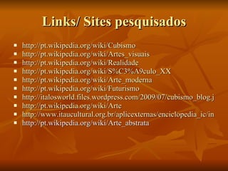 Links/ Sites pesquisados http://pt.wikipedia.org/wiki/Cubismo http://pt.wikipedia.org/wiki/Artes_visuais http://pt.wikipedia.org/wiki/Realidade http://pt.wikipedia.org/wiki/S%C3%A9culo_XX http://pt.wikipedia.org/wiki/Arte_moderna http://pt.wikipedia.org/wiki/Futurismo http://italosworld.files.wordpress.com/2009/07/cubismo_blog.jpg http://pt.wikipedia.org/wiki/Arte http://www.itaucultural.org.br/aplicexternas/enciclopedia_ic/index.cfm?fuseaction=termos_texto&cd_verbete=346 http://pt.wikipedia.org/wiki/Arte_abstrata 