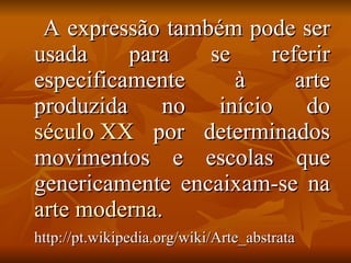 A expressão também pode ser usada para se referir especificamente à arte produzida no início do  século XX  por determinados movimentos e escolas que genericamente encaixam-se na  arte moderna .  http://pt.wikipedia.org/wiki/Arte_abstrata   