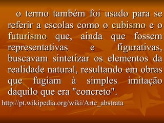 o termo também foi usado para se referir a escolas como o  cubismo  e o  futurismo  que, ainda que fossem representativas e figurativas, buscavam sintetizar os elementos da realidade natural, resultando em obras que fugiam à simples imitação daquilo que era "concreto".  http://pt.wikipedia.org/wiki/Arte_abstrata 