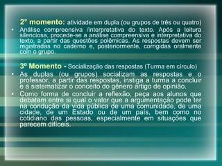 2° momento:   atividade em dupla (ou grupos de três ou quatro)  Análise compreensiva /interpretativa do texto. Após a leitura silenciosa, procede-se a análise compreensiva e interpretativa do texto, a partir das questões polêmicas. As respostas devem ser registradas no caderno e, posteriormente, corrigidas oralmente com o grupo.  3º Momento -   Socialização das respostas (Turma em círculo) As duplas (ou grupos) socializam as respostas e o professor, a partir das respostas, instiga a turma a concluir e a sistematizar o conceito do gênero artigo de opinião.  Como forma de concluir a reflexão, peça aos alunos que debatam entre si qual o valor que a argumentação pode ter na condução da vida pública de uma comunidade, de uma cidade, de um Estado ou de um país, bem como no cotidiano das pessoas, especialmente em situações que parecem difíceis. 