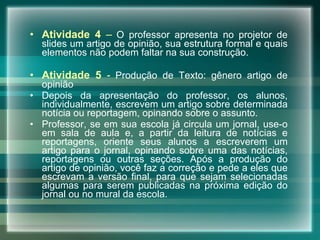 Atividade 4  –   O professor apresenta no projetor de slides um artigo de opinião, sua estrutura formal e quais elementos não podem faltar na sua construção. Atividade 5  -   Produção de Texto: gênero artigo de opinião Depois da apresentação do professor, os alunos, individualmente, escrevem um artigo sobre determinada notícia ou reportagem, opinando sobre o assunto.  Professor, se em sua escola já circula um jornal, use-o em sala de aula e, a partir da leitura de notícias e reportagens, oriente seus alunos a escreverem um artigo para o jornal, opinando sobre uma das notícias, reportagens ou outras seções. Após a produção do artigo de opinião, você faz a correção e pede a eles que escrevam a versão final, para que sejam selecionadas algumas para serem publicadas na próxima edição do jornal ou no mural da escola.   