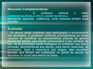 Recursos Complementares: O professor utilizará o vídeo  CAMINHOS DA ESCOLA: EPS 21- SAÚDE NA  ESCOLA   para apresentar assuntos  polêmicos, onde pessoas emitem suas opiniões. Avaliação: Os alunos serão avaliados pela participação e envolvimento nas atividades. O professor verificará principalmente se foram capazes de identificar as características próprias do gênero textual em estudo, sua função comunicativa e seu contexto de uso. Já as produções serão entregues ao professor que fará a correção, devolvendo-as aos alunos, para serem reescritas, se necessário. Após a reescritura dos artigos, eles escolhem aquelas que devem ser publicadas no jornal da escola ou expostos no mural para leitura de todos.      