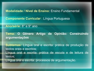 Modalidade / Nível de Ensino:  Ensino Fundamental  Componente Curricular  :  Língua Portuguesa   Ano/série:  8° e 9° ano Tema:   O Gênero Artigo de Opinião: Construindo argumentações Subtemas:  Língua oral e escrita: prática de produção de textos orais e escritos;  Língua oral e escrita: prática de escuta e de leitura de textos;  Língua oral e escrita: processos de argumentação. 