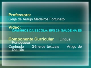 Professora: Geija de Araújo Medeiros Fortunato  Vídeo:  CAMINHOS DA ESCOLA: EPS 21- SAÚDE NA ESCOLA Componente Curricular   Língua Portuguesa  Conteúdo  Gêneros textuais  Artigo de Opinião 