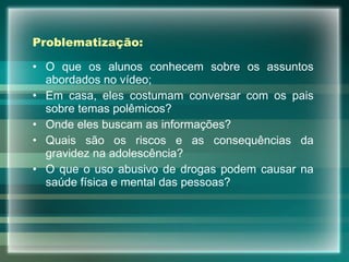 Problematização: O que os alunos conhecem sobre os assuntos abordados no vídeo; Em casa, eles costumam conversar com os pais sobre temas polêmicos? Onde eles buscam as informações? Quais são os riscos e as consequências da gravidez na adolescência? O que o uso abusivo de drogas podem causar na saúde física e mental das pessoas?  