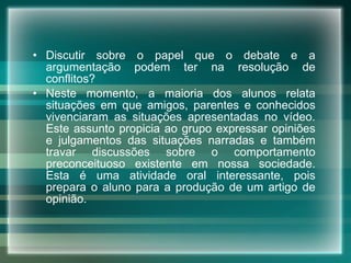 Discutir sobre o papel que o debate e a argumentação podem ter na resolução de conflitos?  Neste momento, a maioria dos alunos relata situações em que amigos, parentes e conhecidos vivenciaram as situações apresentadas no vídeo. Este assunto propicia ao grupo expressar opiniões e julgamentos das situações narradas e também travar discussões sobre o comportamento preconceituoso existente em nossa sociedade. Esta é uma atividade oral interessante, pois prepara o aluno para a produção de um artigo de opinião.    