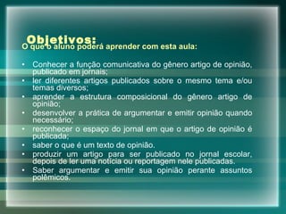 Objetivos:  O   que o aluno poderá aprender com esta aula: Conhecer a função comunicativa do gênero artigo de opinião, publicado em jornais;  ler diferentes artigos publicados sobre o mesmo tema e/ou temas diversos;  aprender a estrutura composicional do gênero artigo de opinião;  desenvolver a prática de argumentar e emitir opinião quando necessário; reconhecer o espaço do jornal em que o artigo de opinião é publicada;  saber o que é um texto de opinião.  produzir um artigo para ser publicado no jornal escolar, depois de ler uma notícia ou reportagem nele publicadas.  Saber argumentar e emitir sua opinião perante assuntos polêmicos. 